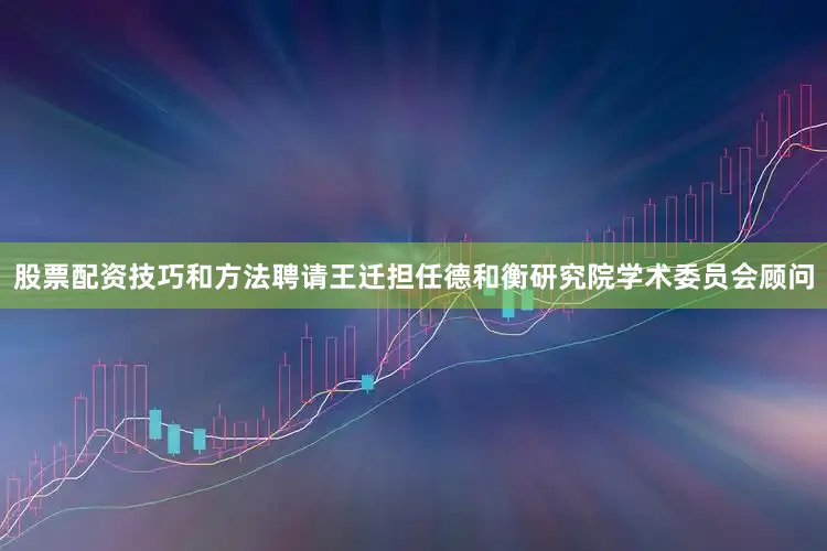 股票配资技巧和方法聘请王迁担任德和衡研究院学术委员会顾问