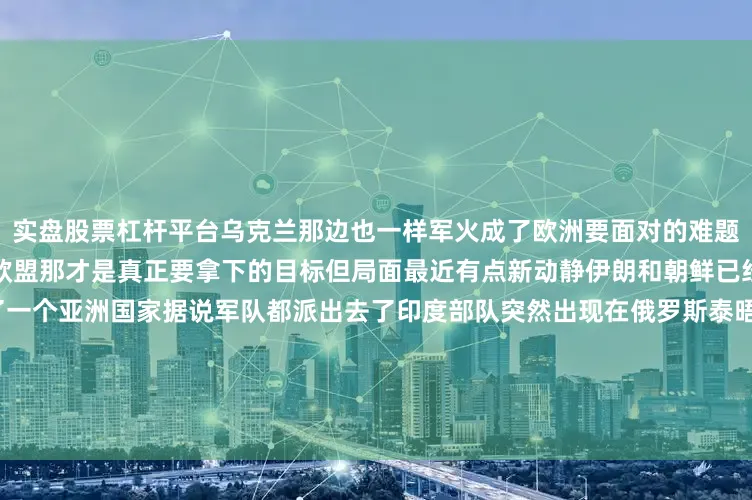 实盘股票杠杆平台乌克兰那边也一样军火成了欧洲要面对的难题解决乌克兰不算完后边还站着欧盟那才是真正要拿下的目标但局面最近有点新动静伊朗和朝鲜已经站到俄罗斯一边现在又多了一个亚洲国家据说军队都派出去了印度部队突然出现在俄罗斯泰晤士报写的他们加入西方2025军演了跟俄罗斯一起模拟打击北约英国媒体觉得印度这回踩过线了尤其眼下印度和美国关系挺僵的这一动算是把态度摆明白了事情走到这一步信号已经再清楚不过