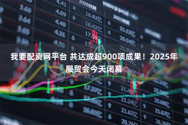 我要配资网平台 共达成超900项成果！2025年服贸会今天闭幕