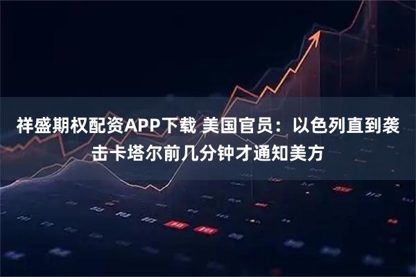 祥盛期权配资APP下载 美国官员：以色列直到袭击卡塔尔前几分钟才通知美方