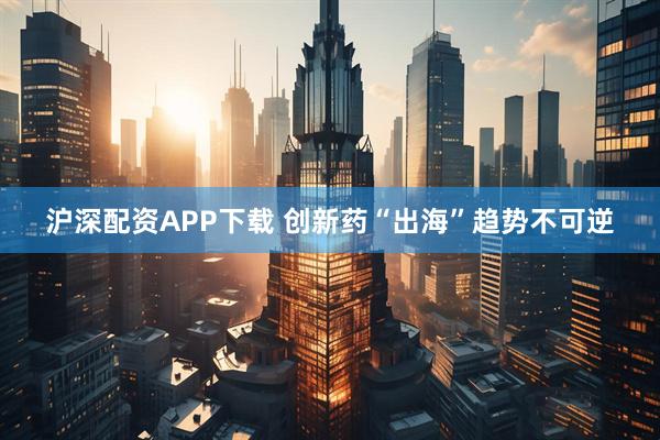 沪深配资APP下载 创新药“出海”趋势不可逆