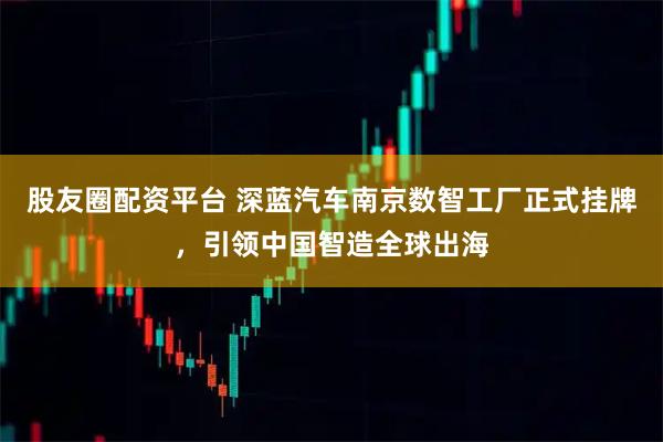 股友圈配资平台 深蓝汽车南京数智工厂正式挂牌，引领中国智造全球出海