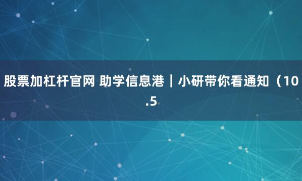 股票加杠杆官网 助学信息港｜小研带你看通知（10.5