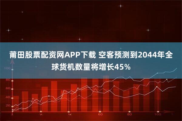 莆田股票配资网APP下载 空客预测到2044年全球货机数量将增长45%