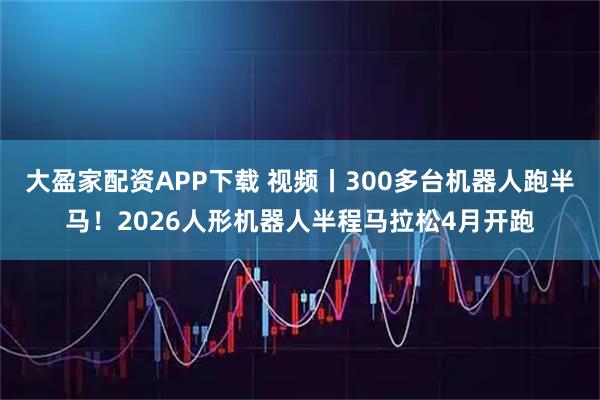 大盈家配资APP下载 视频丨300多台机器人跑半马！2026人形机器人半程马拉松4月开跑