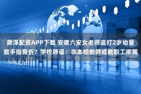 鼎泽配资APP下载 安徽六安女老师追打2岁幼童致手指骨折？学校辟谣：非本校教师或教职工家属