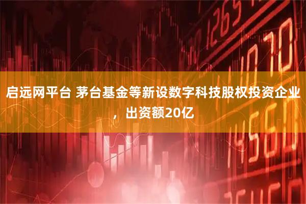 启远网平台 茅台基金等新设数字科技股权投资企业，出资额20亿
