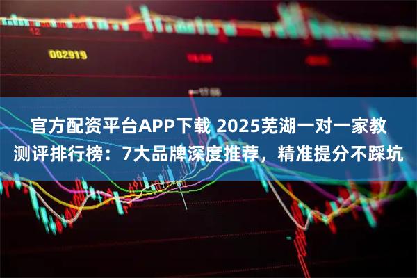 官方配资平台APP下载 2025芜湖一对一家教测评排行榜：7大品牌深度推荐，精准提分不踩坑