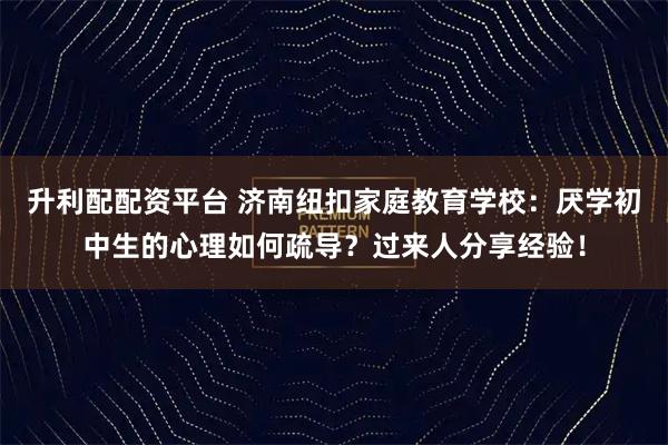 升利配配资平台 济南纽扣家庭教育学校：厌学初中生的心理如何疏导？过来人分享经验！