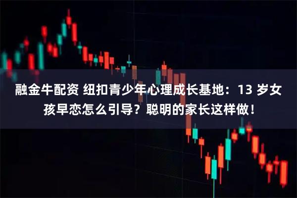 融金牛配资 纽扣青少年心理成长基地：13 岁女孩早恋怎么引导？聪明的家长这样做！