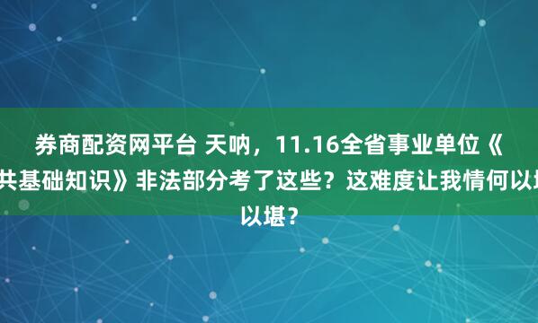 券商配资网平台 天呐，11.16全省事业单位《公共基础知识》非法部分考了这些？这难度让我情何以堪？