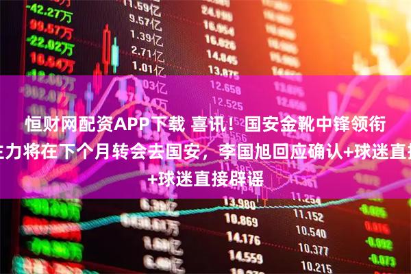 恒财网配资APP下载 喜讯！国安金靴中锋领衔五大主力将在下个月转会去国安，李国旭回应确认+球迷直接辟谣