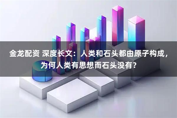 金龙配资 深度长文：人类和石头都由原子构成，为何人类有思想而石头没有？