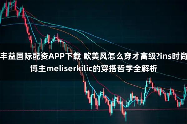 丰益国际配资APP下载 欧美风怎么穿才高级?ins时尚博主meliserkilic的穿搭哲学全解析