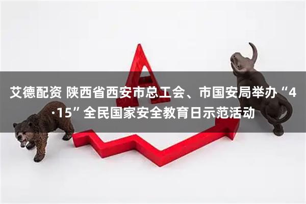 艾德配资 陕西省西安市总工会、市国安局举办“4·15”全民国家安全教育日示范活动