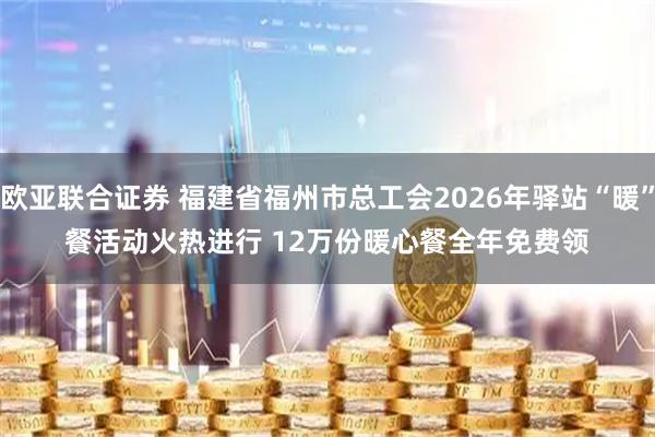 欧亚联合证券 福建省福州市总工会2026年驿站“暖”餐活动火热进行 12万份暖心餐全年免费领