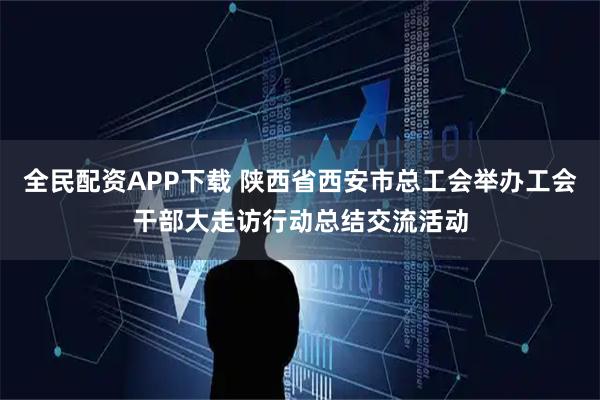 全民配资APP下载 陕西省西安市总工会举办工会干部大走访行动总结交流活动