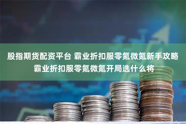 股指期货配资平台 霸业折扣服零氪微氪新手攻略 霸业折扣服零氪微氪开局选什么将