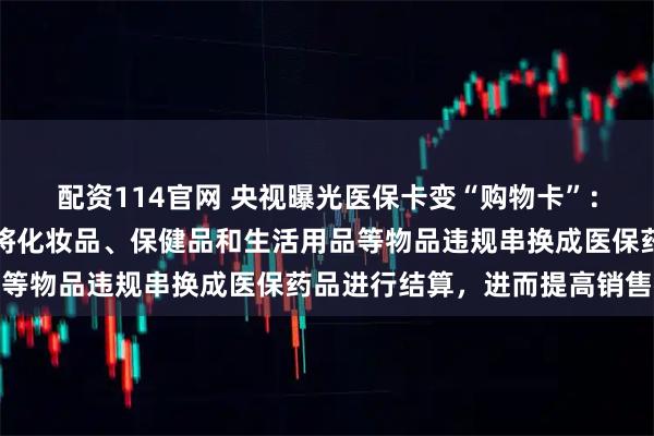配资114官网 央视曝光医保卡变“购物卡”：药店诱导或配合客户，将化妆品、保健品和生活用品等物品违规串换成医保药品进行结算，进而提高销售额