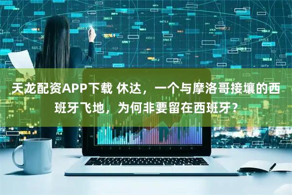 天龙配资APP下载 休达，一个与摩洛哥接壤的西班牙飞地，为何非要留在西班牙？
