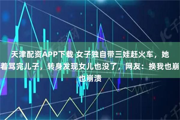 天津配资APP下载 女子独自带三娃赶火车，她哭着骂完儿子，转身发现女儿也没了，网友：换我也崩溃