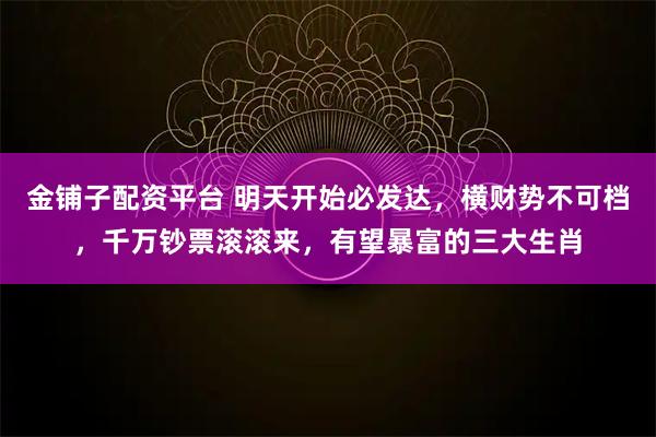 金铺子配资平台 明天开始必发达,横财势不可档,千万钞票滚滚来,有望暴富的三大生肖