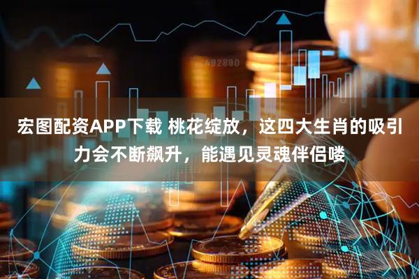 宏图配资APP下载 桃花绽放,这四大生肖的吸引力会不断飙升,能遇见灵魂伴侣喽