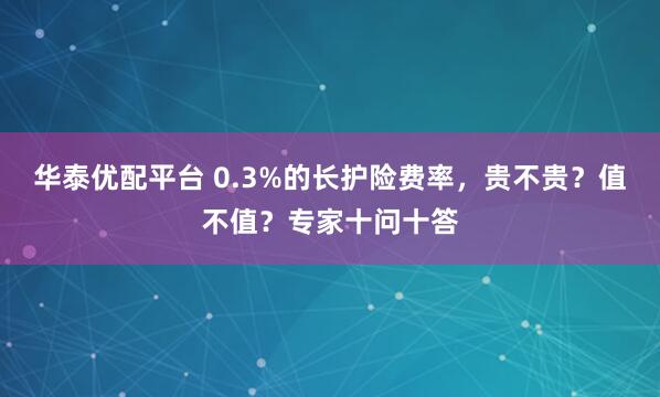 华泰优配平台 0.3%的长护险费率,贵不贵?值不值?专家十问十答
