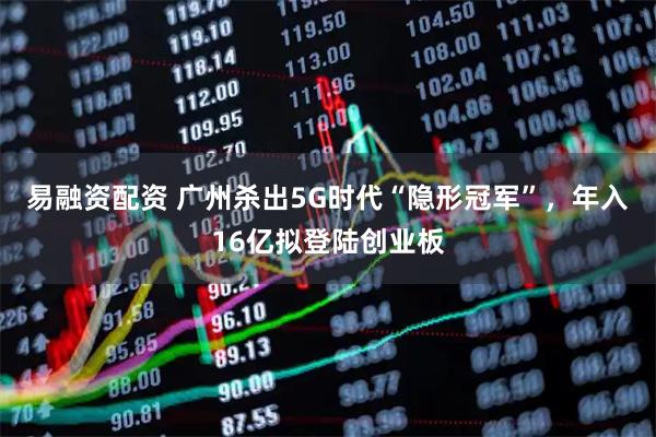 易融资配资 广州杀出5G时代“隐形冠军”，年入16亿拟登陆创业板